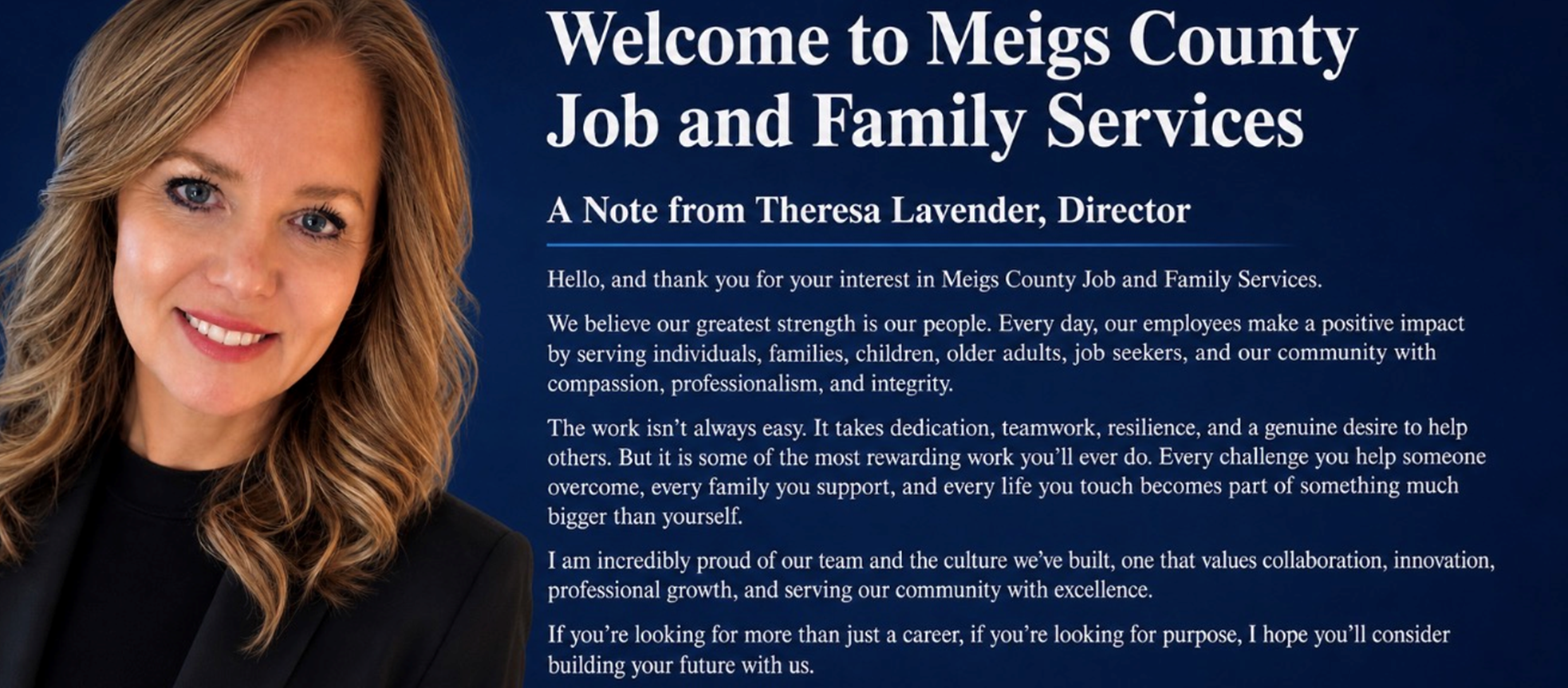 Welcome to Meigs County Job and Family Services — A note from Theresa Lavender, Director: Thank you for your interest in Meigs County Job and Family Services. We believe our greatest strength is our people. Every day, our employees make a positive impact by serving individuals, families, children, older adults, job seekers, and our community with compassion, professionalism, and integrity. The work isn't always easy, but it is some of the most rewarding work you'll ever do. If you're looking for more than just a career, if you're looking for purpose, I hope you'll consider building your future with us.